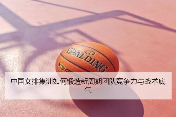 中国女排集训如何锻造新周期团队竞争力与战术底气