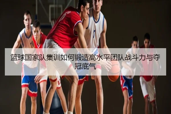 篮球国家队集训如何锻造高水平团队战斗力与夺冠底气