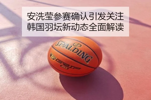 安洗莹参赛确认引发关注 韩国羽坛新动态全面解读