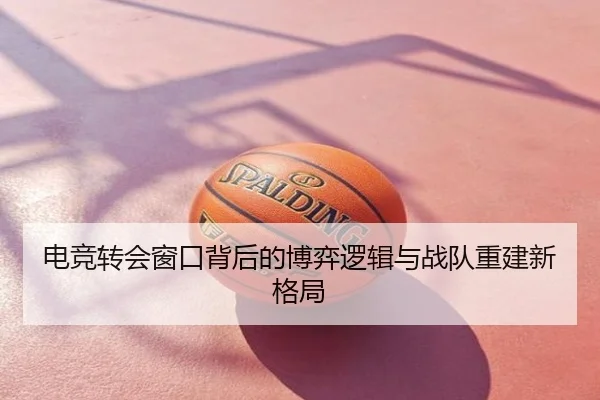 电竞转会窗口背后的博弈逻辑与战队重建新格局