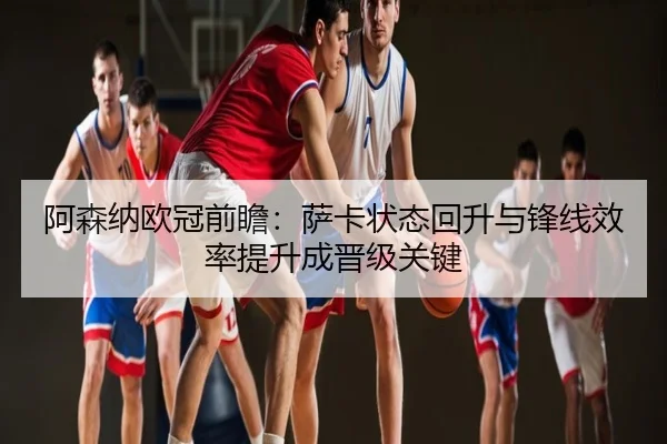 阿森纳欧冠前瞻：萨卡状态回升与锋线效率提升成晋级关键