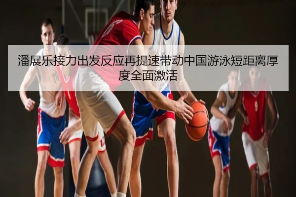 潘展乐接力出发反应再提速带动中国游泳短距离厚度全面激活