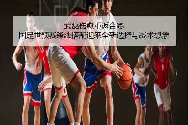 武磊伤愈重返合练 国足世预赛锋线搭配迎来全新选择与战术想象