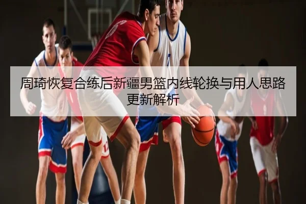 周琦恢复合练后新疆男篮内线轮换与用人思路更新解析