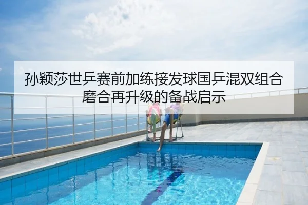 孙颖莎世乒赛前加练接发球国乒混双组合磨合再升级的备战启示