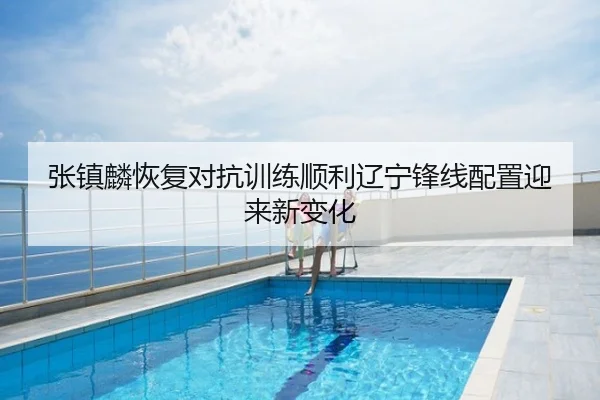 张镇麟恢复对抗训练顺利辽宁锋线配置迎来新变化